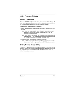 Page 61Chapter 4 4-15
Utility Program Diskette
Setting LCD Panel ID
There is an EEPROM in the inverter which stores its supported LCD type ID 
code. If you replace a LCD with one of a different brand or use a new inverter, 
the ID information in the inverter EEPROM should be updated.
Follow the steps blew to see the LCD Panel ID:
1.  Follow the instruction on screen to read current or to set new LCD Panel 
ID code.
Note: When you set a new LCD Panel ID and the new LCD is not yet 
enabled (to function), so...