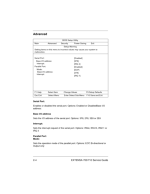 Page 242-4 EXTENSA 700/710 Service Guide
Advanced
Serial Port:
Enables or disabled the serial port. Options: Enabled or DisabledBase I/O 
address:
Base I/O address
Sets the I/O address of the serial port. Options: 3F8, 2F8, 3E8 or 2E8
Interrupt:
Sets the interrupt request of the serial port. Options: IRQ4, IRQ10, IRQ11 or 
IRQ 3
Parallel Port:
Mode:
Sets the operation mode of the parallel port. Options: ECP, Bi-directional or 
Output only
BIOS Setup Utility
Main Advanced Security Power Saving Exit
Setup...