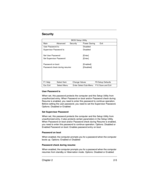 Page 25Chapter 2 2-5
Security
User Password is
When set, this password protects the computer and this Setup Utility from 
unauthorized entry. When Password on boot and/or Password check during 
Resume is enabled, you need to enter this password to continue operation. 
Before setting the user password, you need to set the Supervisor Password. 
Options: Disabled or Enabled
Set Supervisor Password
When set, this password protects the computer and this Setup Utility from 
unauthorized entry. It also protects...