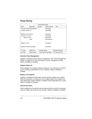 Page 262-6 EXTENSA 700/710 Service Guide
Power Saving
Heuristic Power Management
Enables or disables heuristic power management. See “Power Management 
Modes” on page 40 for more information on power management modes 
Options: Enabled or Disabled
Display Always On
When enabled, the computer display is always on. You may want to set this if 
you are making a presentation on your computer. Options: Disabled or 
Enabled
Battery Low Suspend:
Enables or disables the hibernation function during a battery-low...