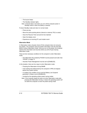 Page 302-10 EXTENSA 700/710 Service Guide
•  The buzzer beeps
•  The Standby indicator lights
Note: Unstored data is lost when you turn off the computer power in 
Standby mode or when the battery is drained.
To leave Standby mode and return to normal mode:
•  Press any key
•  Move the active pointing device (internal or external, PS/2 or serial)
•  Have the Resume Timer set and let it be matched
•  Open the display cover
•  Experience an incoming PC card modem event
Hibernation Mode
In Hibernation mode, all...