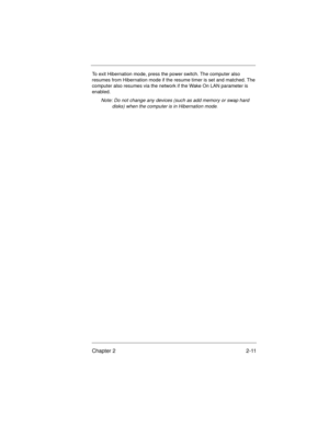 Page 31Chapter 2 2-11
To exit Hibernation mode, press the power switch. The computer also 
resumes from Hibernation mode if the resume timer is set and matched. The 
computer also resumes via the network if the Wake On LAN parameter is 
enabled.
Note: Do not change any devices (such as add memory or swap hard 
disks) when the computer is in Hibernation mode
.
700SG-2.fm  Page 11  Monday, June 8, 1998  1:26 PM 