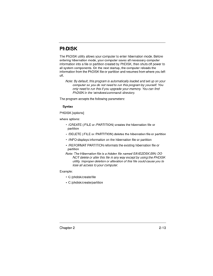 Page 33Chapter 2 2-13
PhDISK
The PhDISK utility allows your computer to enter hibernation mode. Before 
entering hibernation mode, your computer saves all necessary computer 
information into a file or partition created by PhDISK, then shuts off power to 
all system components. On the next startup, the computer reloads the 
information from the PhDISK file or partition and resumes from where you left 
off.
Note: By default, this program is automatically loaded and set up on your 
computer so you do not need to...