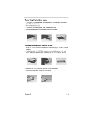 Page 39Chapter 3 3-5
Removing the battery pack:
1.  To remove the battery pack, press the battery compartment cover latch 
and slide the cover out. 
2.  Pull out the battery pack.
3.  To reinsert the battery pack, slide in the battery pack.
4.  And slide the battery compartment cover into its place.
Disassembling the CD-ROM drive:
1.  Push the CD-ROM drive locker forward and carefully pull out the CD-ROM 
module.
2.  To disassemble the CD-ROM module, remove the 2 screws from both 
sides of the CD-ROM module and...