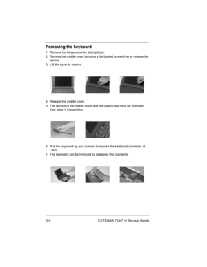 Page 403-6 EXTENSA 700/710 Service Guide
Removing the keyboard
1.  Remove the hinge cover by sliding it out.
2.  Remove the middle cover by using a flat-bladed screwdriver to release the 
latches.
3.  Lift the cover to remove
4.  Replace the middle cover.
5.  The latches of the middle cover and the upper case must be matched, 
then place it into position.
6.  Pull the keyboard up and outward to expose the keyboard connector at 
CN22.
7.  The keyboard can be removed by releasing this connector.
700SG-3.fm  Page...