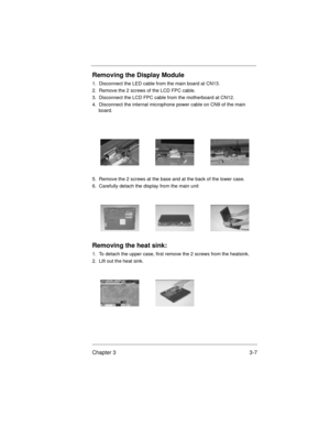 Page 41Chapter 3 3-7
Removing the Display Module
1.  Disconnect the LED cable from the main board at CN13.
2.  Remove the 2 screws of the LCD FPC cable.
3.  Disconnect the LCD FPC cable from the motherboard at CN12.
4.  Disconnect the internal microphone power cable on CN9 of the main 
board.
5.  Remove the 2 screws at the base and at the back of the lower case.
6.  Carefully detach the display from the main unit
Removing the heat sink:
1.  To detach the upper case, first remove the 2 screws from the heatsink....