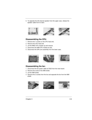 Page 43Chapter 3 3-9
6.  To separate the left channel speaker from the upper case, release the 
speaker cable from it’s latch. 
Disassembling the CPU:
1.  Remove the 7 screws on the CPU heat sink.
2.  Remove the CPU heat sink.
3.  Lift the MMO CPU module up and remove.
4.  Disconnect the IMM CPU module at U22.
5.  Disconnect the SIR-Lens assembly from the lower case..
Disassembling the fan:
1.  Disconnect the fan power cable at CN23 from the main board.
2.  Remove the screw of the IMM shield.
3.  Lift the IMM...