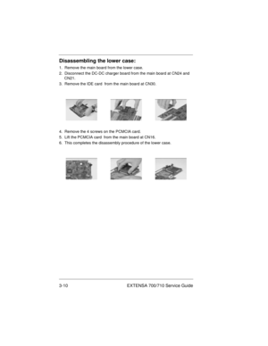 Page 443-10 EXTENSA 700/710 Service Guide
Disassembling the lower case:
1.  Remove the main board from the lower case.
2.  Disconnect the DC-DC charger board from the main board at CN24 and 
CN21.
3.  Remove the IDE card  from the main board at CN30.
4.  Remove the 4 screws on the PCMCIA card.
5.  Lift the PCMCIA card  from the main board at CN16.
6.  This completes the disassembly procedure of the lower case.
700SG-3.fm  Page 10  Monday, June 8, 1998  11:01 AM 