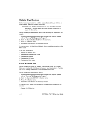 Page 484-2 EXTENSA 700/710 Service Guide
Diskette Drive Checkout
Do the following to isolate the problem to a controller, driver, or diskette. A 
write-enabled, diagnostic diskette is required.
Note: Make sure that the diskette does not have more than one label 
attached to it. Multiple labels can cause damage to the drive or 
cause the drive to fail. 
Do the following to select the test device. See “Running the Diagnostics” for 
details.
1.  Boot from the diagnostics diskette and start the PQA program (please...