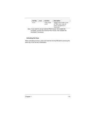 Page 7Chapter 1 1-5
Note: If you want to use an external PS/2 mouse, first enable the 
touchpad, connect the external PS/2 mouse, then disable the 
touchpad if necessary.
Activating Hot Keys
When activating hot keys, press and hold the first key Fn before pressing the 
other key in the hot key combination.
Fn-H Turbo mode 
on/offToggles turbo mode on and 
off. With turbo mode off, 
power management is 
maximized.
Hot KeyIconFunctionDescription
700SG-1.fm  Page 5  Monday, June 8, 1998  6:38 PM 