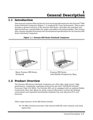 Page 11                                                                                                              General Description  1-1  
  1
General Description
1.1 Introduction
This manual contains field and factory level servicing information for the ExtensaTM 900 
Series Notebook Computers (Figure 1-1) marketed by Texas Instruments. This section 
provides a general overview of the Extensa 900 Series, describes the standard and 
optional features, and identifies the major assemblies and subassemblies....