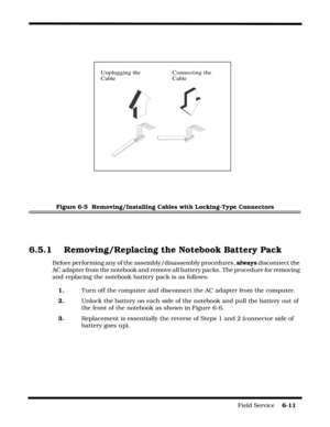 Page 109Field Service    6-11
Figure 6-5  Removing/Installing Cables with Locking-Type Connectors
6.5.1 Removing/Replacing the Notebook Battery Pack
Before performing any of the assembly/disassembly procedures, always disconnect the 
AC adapter from the notebook and remove all battery packs. The procedure for removing 
and replacing the notebook battery pack is as follows:
1.Turn off the computer and disconnect the AC adapter from the computer.
2.Unlock the battery on each side of the notebook and pull the...