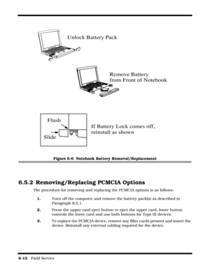 Page 1106-12   Field Service 
 
Figure 6-6  Notebook Battery Removal/Replacement
6.5.2 Removing/Replacing PCMCIA Options
The procedure for removing and replacing the PCMCIA options is as follows:
1.Turn off the computer and remove the battery pack(s) as described in 
Paragraph 6.5.1.
2.Press the upper card eject button to eject the upper card, lower button 
controls the lower card and use both buttons for Type III devices.
3.To replace the PCMCIA device, remove any filler cards present and insert the 
device....