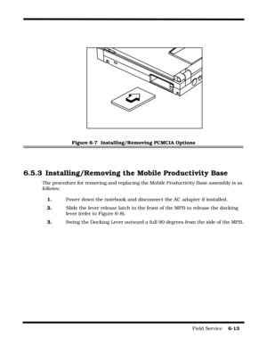 Page 111Field Service    6-13
Figure 6-7  Installing/Removing PCMCIA Options
6.5.3 Installing/Removing the Mobile Productivity Base
The procedure for removing and replacing the Mobile Productivity Base assembly is as 
follows:
1. Power down the notebook and disconnect the AC adapter if installed.
2.   Slide the lever release latch to the front of the MPB to release the docking 
lever (refer to Figure 6-8).
3.Swing the Docking Lever outward a full 90 degrees from the side of the MPB. 