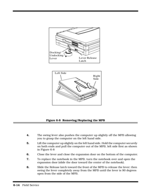 Page 1126-14   Field Service 
Figure 6-8  Removing/Replacing the MPB
4.The swing lever also pushes the computer up slightly off the MPB allowing 
you to grasp the computer on the left hand side.
5. Lift the computer up slightly on the left hand side. Hold the computer securely 
on both ends and pull the computer out of the MPB, left side first as shown 
in Figure 6-8
6.Close the lever and close the expansion door on the bottom of the computer.
7.To replace the notebook in the MPB, turn the notebook over and open...