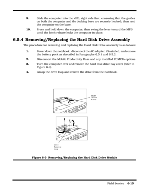 Page 113Field Service    6-15
9.Slide the computer into the MPB, right side first, ernsuring that the guides 
on both the computer and the docking base are securely hooked; then rest 
the computer on the base.
10.Press and hold down the computer; then swing the lever toward the MPB 
until the latch release locks the computer in place.
6.5.4 Removing/Replacing the Hard Disk Drive Assembly
The procedure for removing and replacing the Hard Disk Drive assembly is as follows:
1. Power down the notebook,  disconnect...