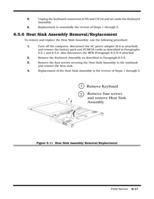 Page 115Field Service    6-17
5.Unplug the keyboard connectors (CN5 and CN14) and set aside the Keyboard 
Assembly.
6.Replacement is essentially the reverse of Steps 1 through 5.
6.5.6 Heat Sink Assembly Removal/Replacement
To remove and replace the Heat Sink Assembly, use the following procedure:
1.Turn off the computer; disconnect the AC power adapter (if it is attached), 
and remove the battery pack and PCMCIA cards as described in Paragraphs 
6.5.1 and 6.5.2. Also disconnect the MPB (Paragraph 6.5.3) if...