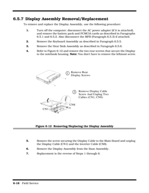 Page 1166-18   Field Service 
6.5.7 Display Assembly Removal/Replacement
To remove and replace the Display Assembly, use the following procedure:
1.Turn off the computer; disconnect the AC power adapter (if it is attached), 
and remove the battery pack and PCMCIA cards as described in Paragraphs 
6.5.1 and 6.5.2. Also disconnect the MPB (Paragraph 6.5.3) if attached.
2.Remove the Keyboard Assembly as described in Paragraph 6.5.5.
3.Remove the Heat Sink Assembly as described in Paragraph 6.5.6.
4.Refer to Figure...