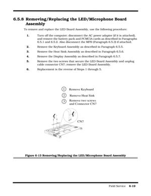Page 117Field Service    6-19
6.5.8 Removing/Replacing the LED/Microphone Board 
Assembly
To remove and replace the LED Board Assembly, use the following procedure:
1.Turn off the computer; disconnect the AC power adapter (if it is attached), 
and remove the battery pack and PCMCIA cards as described in Paragraphs 
6.5.1 and 6.5.2. Also disconnect the MPB (Paragraph 6.5.3) if attached.
2.Remove the Keyboard Assembly as described in Paragraph 6.5.5.
3.Remove the Heat Sink Assembly as described in Paragraph...