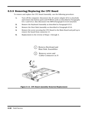 Page 1186-20   Field Service 
6.5.9 Removing/Replacing the CPU Board
To remove and replace the CPU Board Assembly, use the following procedure:
1.Turn off the computer; disconnect the AC power adapter (if it is attached), 
and remove the battery pack and PCMCIA cards as described in Paragraphs 
6.5.1 and 6.5.2. Also disconnect the MPB (Paragraph 6.5.3) if attached.
2.Remove the Keyboard Assembly as described in Paragraph 6.5.5.
3.Remove the Heat Sink Assembly as described in Paragraph 6.5.6.
4.Remove the screw...