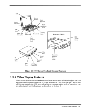 Page 13                                                                                                            General Description  1-3  
Figure 1-2  900 Series Notebook External Features
1.2.1 Video Display Features
The Extensa 900 Series Notebooks contain large screen internal LCD displays and can 
simultaneously drive the internal LCD and an external CR T (SimulSCAN
TM mode). On 
all Extensa models, the LCD screen brightness, contrast, video mode of operation, etc. 
are adjustable from the keyboard as...