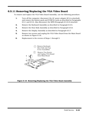 Page 121Field Service    6-23
6.5.11 Removing/Replacing the VGA Video Board
To remove and replace the VGA Video Board Assembly, use the following procedure:
1.Turn off the computer; disconnect the AC power adapter (if it is attached), 
and remove the battery pack and PCMCIA cards as described in Paragraphs 
6.5.1 and 6.5.2. Also disconnect the MPB (Paragraph 6.5.3) if attached.
2.Remove the Keyboard Assembly as described in Paragraph 6.5.5.
3.Remove the Heat Sink Assembly as described in Paragraph 6.5.6....