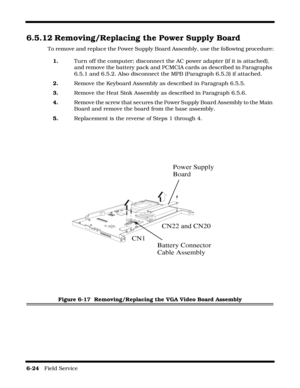 Page 1226-24   Field Service 
6.5.12 Removing/Replacing the Power Supply Board
To remove and replace the Power Supply Board Assembly, use the following procedure:
1.Turn off the computer; disconnect the AC power adapter (if it is attached), 
and remove the battery pack and PCMCIA cards as described in Paragraphs 
6.5.1 and 6.5.2. Also disconnect the MPB (Paragraph 6.5.3) if attached.
2.Remove the Keyboard Assembly as described in Paragraph 6.5.5.
3.Remove the Heat Sink Assembly as described in Paragraph 6.5.6....