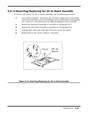 Page 123Field Service    6-25
6.5.13 Removing/Replacing the DC-In Board Assembly
To remove and replace the DC-In Board Assembly, use the following procedure:
1.Turn off the computer; disconnect the AC power adapter (if it is attached), 
and remove the battery pack and PCMCIA cards as described in Paragraphs 
6.5.1 and 6.5.2. Also disconnect the MPB (Paragraph 6.5.3) if attached.
2.Remove the Keyboard Assembly as described in Paragraph 6.5.5.
3.Remove the Heat Sink Assembly as described in Paragraph 6.5.6....