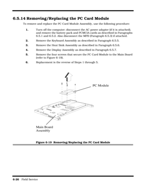 Page 1246-26   Field Service 
6.5.14 Removing/Replacing the PC Card Module
To remove and replace the PC Card Module Assembly, use the following procedure:
1.Turn off the computer; disconnect the AC power adapter (if it is attached), 
and remove the battery pack and PCMCIA cards as described in Paragraphs 
6.5.1 and 6.5.2. Also disconnect the MPB (Paragraph 6.5.3) if attached.
2.Remove the Keyboard Assembly as described in Paragraph 6.5.5.
3.Remove the Heat Sink Assembly as described in Paragraph 6.5.6.
4.Remove...