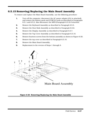 Page 125Field Service    6-27
6.5.15 Removing/Replacing the Main Board Assembly
To remove and replace the Main Board Assembly, use the following procedure:
1.Turn off the computer; disconnect the AC power adapter (if it is attached), 
and remove the battery pack and PCMCIA cards as described in Paragraphs 
6.5.1 and 6.5.2. Also disconnect the MPB (Paragraph 6.5.3) if attached.
2.Remove the Keyboard Assembly as described in Paragraph 6.5.5.
3.Remove the Heat Sink Assembly as described in Paragraph 6.5.6.
4.Remove...