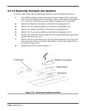 Page 1266-28   Field Service 
6.5.16 Removing Touchpad and Speakers
To remove and replace the Touchpad and Speakers, use the following procedure:
1.Turn off the computer; disconnect the AC power adapter (if it is attached), 
and remove the battery pack and PCMCIA cards as described in Paragraphs 
6.5.1 and 6.5.2. Also disconnect the MPB (Paragraph 6.5.3) if attached.
2.Remove the Keyboard Assembly as described in Paragraph 6.5.5.
3.Remove the Heat Sink Assembly as described in Paragraph 6.5.6.
4.Remove the...