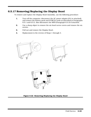 Page 127Field Service    6-29
6.5.17 Removing/Replacing the Display Bezel
To remove and replace the Display Bezel Assembly, use the following procedure:
1.Turn off the computer; disconnect the AC power adapter (if it is attached), 
and remove the battery pack and PCMCIA cards as described in Paragraphs 
6.5.1 and 6.5.2. Also disconnect the MPB (Paragraph 6.5.3) if attached.
2.Use a sharp object to remove the six bezel screw covers and remove the six 
screws.
3.Pull out and remove the Display Bezel.
4.Replacement...