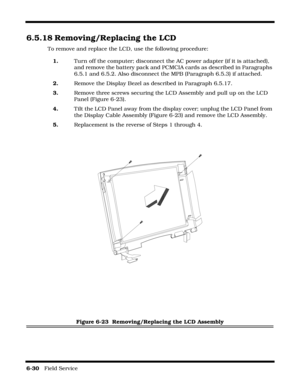 Page 1286-30   Field Service 
6.5.18 Removing/Replacing the LCD
To remove and replace the LCD, use the following procedure:
1.Turn off the computer; disconnect the AC power adapter (if it is attached), 
and remove the battery pack and PCMCIA cards as described in Paragraphs 
6.5.1 and 6.5.2. Also disconnect the MPB (Paragraph 6.5.3) if attached.
2.Remove the Display Bezel as described in Paragraph 6.5.17.
3.Remove three screws securing the LCD Assembly and pull up on the LCD 
Panel (Figure 6-23).
4.Tilt the LCD...