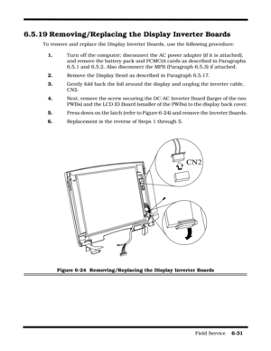 Page 129Field Service    6-31
6.5.19 Removing/Replacing the Display Inverter Boards
To remove and replace the Display Inverter Boards, use the following procedure:
1.Turn off the computer; disconnect the AC power adapter (if it is attached), 
and remove the battery pack and PCMCIA cards as described in Paragraphs 
6.5.1 and 6.5.2. Also disconnect the MPB (Paragraph 6.5.3) if attached.
2.Remove the Display Bezel as described in Paragraph 6.5.17.
3.Gently fold back the foil around the display and unplug the...