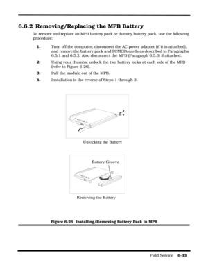Page 131Field Service    6-33
6.6.2 Removing/Replacing the MPB Battery
To remove and replace an MPB battery pack or dummy battery pack, use the following 
procedure:
1.Turn off the computer; disconnect the AC power adapter (if it is attached), 
and remove the battery pack and PCMCIA cards as described in Paragraphs 
6.5.1 and 6.5.2. Also disconnect the MPB (Paragraph 6.5.3) if attached.
2.Using your thumbs, unlock the two battery locks at each side of the MPB 
(refer to Figure 6-26).
3.Pull the module out of the...