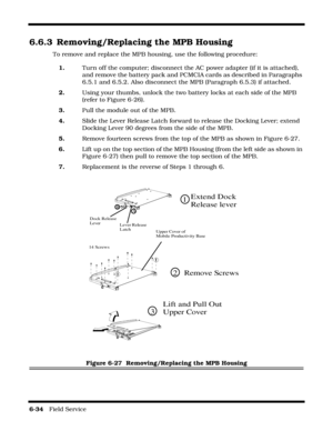 Page 1326-34   Field Service 
6.6.3 Removing/Replacing the MPB Housing
To remove and replace the MPB housing, use the following procedure:
1.Turn off the computer; disconnect the AC power adapter (if it is attached), 
and remove the battery pack and PCMCIA cards as described in Paragraphs 
6.5.1 and 6.5.2. Also disconnect the MPB (Paragraph 6.5.3) if attached.
2.Using your thumbs, unlock the two battery locks at each side of the MPB 
(refer to Figure 6-26).
3.Pull the module out of the MPB.
4.Slide the Lever...