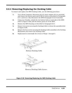 Page 133Field Service    6-35
6.6.4 Removing/Replacing the Docking Cable
To remove and replace the MPB Docking Cable, use the following procedure:
1.Turn off the computer; disconnect the AC power adapter (if it is attached), 
and remove the battery pack and PCMCIA cards as described in Paragraphs 
6.5.1 and 6.5.2. Also disconnect the MPB (Paragraph 6.5.3) if attached.
2.Using your thumbs, unlock the two battery locks at each side of the MPB 
(refer to Figure 6-26); pull the battery pack out of the MPB.
3.Remove...