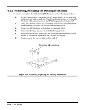Page 1346-36   Field Service 
6.6.5 Removing/Replacing the Docking Mechanism
To remove and replace the MPB Docking Mechanism, use the following procedure:
1.Turn off the computer; disconnect the AC power adapter (if it is attached), 
and remove the battery pack and PCMCIA cards as described in Paragraphs 
6.5.1 and 6.5.2. Also disconnect the MPB (Paragraph 6.5.3) if attached.
2.Using your thumbs, unlock the two battery locks at each side of the MPB 
(refer to Figure 6-26); pull the battery pack out of the MPB....