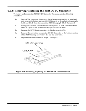 Page 135Field Service    6-37
6.6.6 Removing/Replacing the MPB DC-DC Converter
To remove and replace the MPB DC-DC Converter Assembly, use the following 
procedure:
1.Turn off the computer; disconnect the AC power adapter (if it is attached), 
and remove the battery pack and PCMCIA cards as described in Paragraphs 
6.5.1 and 6.5.2. Also disconnect the MPB (Paragraph 6.5.3) if attached.
2.Using your thumbs, unlock the two battery locks at each side of the MPB 
(refer to Figure 6-26); pull the battery pack out of...