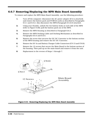 Page 1366-38   Field Service 
6.6.7 Removing/Replacing the MPB Main Board Assembly
To remove and replace the MPB Main Board Assembly, use the following procedure:
1.Turn off the computer; disconnect the AC power adapter (if it is attached), 
and remove the battery pack and PCMCIA cards as described in Paragraphs 
6.5.1 and 6.5.2. Also disconnect the MPB (Paragraph 6.5.3) if attached.
2.Using your thumbs, unlock the two battery locks at each side of the MPB 
(refer to Figure 6-26); pull the battery pack out of...