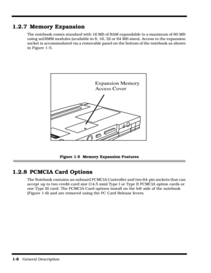 Page 18         
1-8   General Description
1.2.7 Memory Expansion
The notebook comes standard with 16 MB of RAM expandable to a maximum of 80 MB 
using soDIMM modules (available in 8, 16, 32 or 64 MB sizes). Access to the expansion 
socket is accommodated via a removable panel on the bottom of the notebook as shown 
in Figure 1-5.
Figure 1-5  Memory Expansion Features
1.2.8 PCMCIA Card Options
The Notebook contains an onboard PCMCIA Controller and two 64-pin sockets that can 
accept up to two credit-card size...