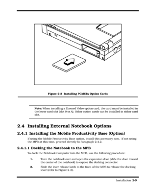 Page 33                                                                                                                         Installation  2-5  
 
Figure 2-2  Installing PCMCIA Option Cards
Note: When installing a Zoomed Video option card, the card must be installed in 
the lower card slot (slot 0 or A). Other option cards can be installed in either card 
slot.
2.4  Installing External Notebook Options
2.4.1 Installing the Mobile Productivity Base (Option)
If using the Mobile Productivity Base option,...