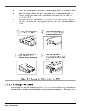 Page 342-6   Installation
3.Swing the Docking Lever outward a full 90 degrees from the side of the MPB.
4.Slide the notebook into the MPB, right side first, as shown in Figure 2-3. 
Ensure that the docking guides on both the notebook and the MPB are 
securely hooked.
5.Rest the notebook on the MPB. Then press and hold the notebook against 
the MPB and swing the Docking Latch inward until the Lever Release Latch 
locks.
Figure 2-3  Docking the Notebook into the MPB
2.4.1.2 Cabling to the MPB
Refer to Figure 2-4...