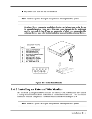 Page 39                                                                                                                         Installation  2-11  
¨Any device that uses an RS-232 interface
Note: Refer to Figure 2-4 for port assignments if using the MPB option.
Caution:  Never connect a parallel device to a serial port or a serial device 
to a parallel port or video port; this may cause damage to the notebook 
and/or external device. If you are uncertain of what type connector the 
external device has, refer...