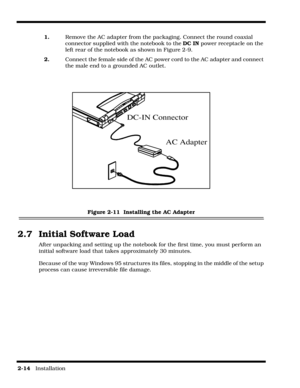 Page 422-14   Installation
1.  Remove the AC adapter from the packaging. Connect the round coaxial 
connector supplied with the notebook to the DC IN power receptacle on the 
left rear of the notebook as shown in Figure 2-9.
2.     Connect the female side of the AC power cord to the AC adapter and connect 
the male end to a grounded AC outlet.
 
Figure 2-11  Installing the AC Adapter
2.7  Initial Software Load
After unpacking and setting up the notebook for the first time, you must perform an 
initial software...