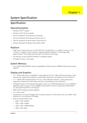 Page 11Chapter 11
Specification
Operating System
•Windows VistaTM Capable
Windows VistaTM Premium Ready
Genuine Windows® XP Professional x 64 Edition
Genuine Windows® XP Professional (Service Pack 2)
Genuine Windows® XP Home Edition (Service Pack 2)
Genuine Windows® XP Media Center Edition 2005
Platform
AMD TurionTM 64 X2 dual-core TL-52/TL-56/TL-60 (1.6/1.8/2.0GHz, 2 x 512KB L2 cache) or TL-50 
(1.6GHz, 2 x 256KB L2 cache) processor, supporting AMD PowerNow!TM Technology, AMD 
HyperTransportTM Technology...