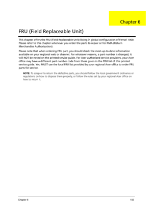 Page 112Chapter 6102
This chapter offers the FRU (Field Replaceable Unit) listing in global configuration of Ferrari 1000. 
Please refer to this chapter whenever you order the parts to repair or for RMA (Return 
Merchandise Authorization).
Please note that when ordering FRU part, you should check the most-up-to-date information 
available on your regional web or channel. For whatever reasons, a part number is changed, it 
will NOT be noted on the printed service guide. For Acer authorized service providers, your...