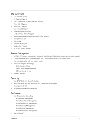 Page 13Chapter 13
I/O Interface
124-pin Acer ezDock
PC Card slot (Type II)
5-in-1 card reader (SD/MMC/MS/MS PRO/xD)
Three USB 2.0 ports
6-pin IEEE 1394 port
Fast Infrared (FIR) port
External display (VGA) port
S-video/TV-out (NTSC/PAL) port
Headphones/speaker/line-out jack with S/PDIF support
Microphone-in jack
Line-in jack
Ethernet (RJ-45) port
Modem (RJ-11) port
DC-in jack for AC adapter
Power Subsystem
ACPI 2.0 CPU power management standards: Stand-by and Hibernation power-saving modes...