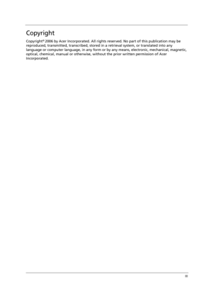 Page 3III
Copyright
Copyright© 2006 by Acer Incorporated. All rights reserved. No part of this publication may be 
reproduced, transmitted, transcribed, stored in a retrieval system, or translated into any 
language or computer language, in any form or by any means, electronic, mechanical, magnetic, 
optical, chemical, manual or otherwise, without the prior written permission of Acer 
Incorporated. 