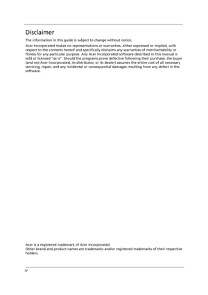 Page 4IV
Disclaimer
The information in this guide is subject to change without notice.
Acer Incorporated makes no representations or warranties, either expressed or implied, with 
respect to the contents hereof and specifically disclaims any warranties of merchantability or 
fitness for any particular purpose. Any Acer Incorporated software described in this manual is 
sold or licensed “as is”. Should the programs prove defective following their purchase, the buyer 
(and not Acer Incorporated, its distributor,...